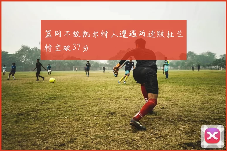 篮网不敌凯尔特人遭遇两连败杜兰特空砍37分