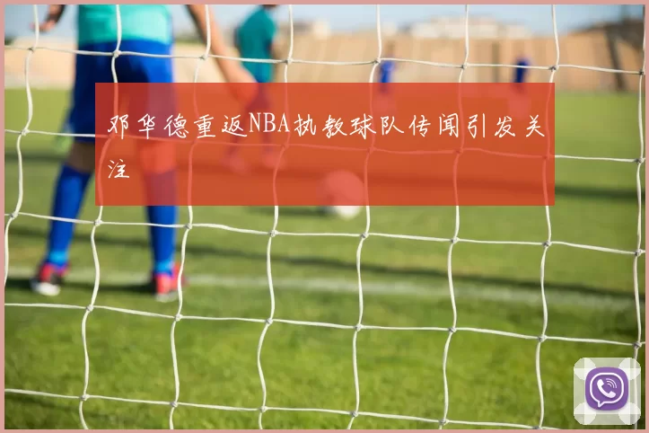 邓华德重返NBA执教球队传闻引发关注