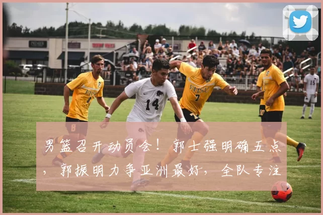 男篮召开动员会!郭士强明确五点,郭振明力争亚洲最好,全队专注
